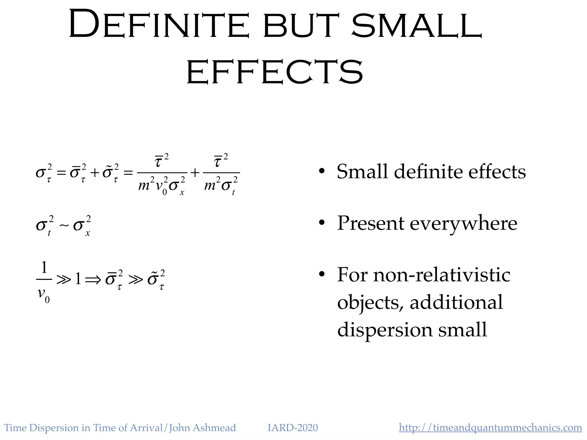 http://timeandquantummechanics.comTime Dispersion in Time of Arrival/John Ashmead IARD-2020
Definite but small
effects
• Small deﬁnite effects
• Present everywhere
• For non-relativistic
objects, additional
dispersion small
σt
2
∼ σ x
2
1
v0
≫1⇒στ
2
≫ "στ
2
στ
2
= στ
2
+ !στ
2
=
τ 2
m2
v0
2
σ x
2
+
τ 2
m2
σt
2
 