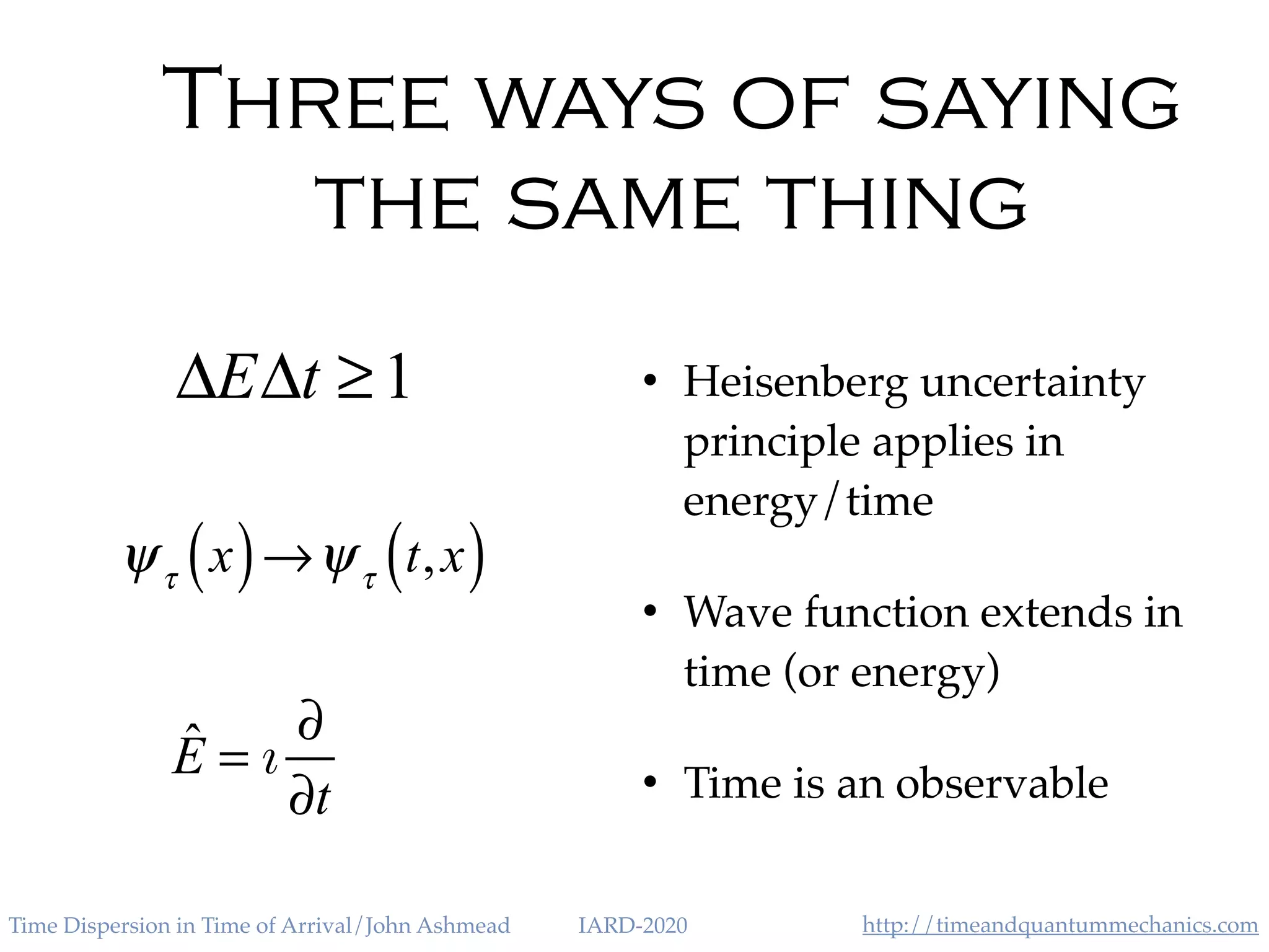 http://timeandquantummechanics.comTime Dispersion in Time of Arrival/John Ashmead IARD-2020
Three ways of saying
the same thing
• Heisenberg uncertainty
principle applies in
energy/time
• Wave function extends in
time (or energy)
• Time is an observable
ΔEΔt ≥1
ˆE = ı
∂
∂t
ψτ
x( )→ψτ
t,x( )
 