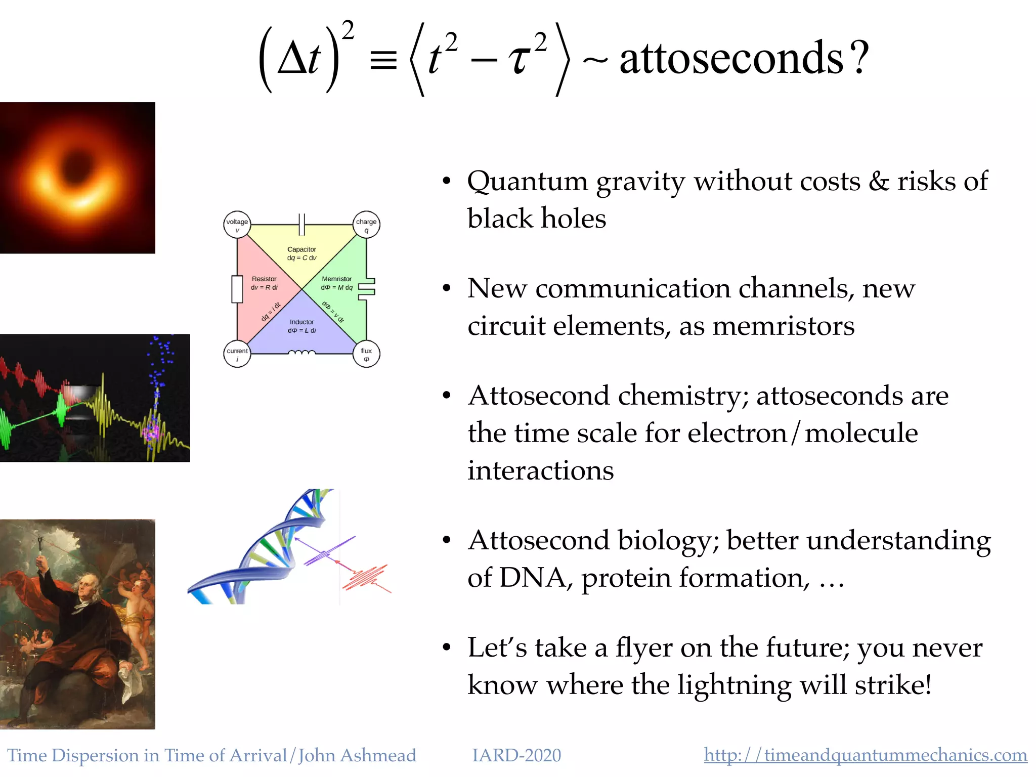 http://timeandquantummechanics.comTime Dispersion in Time of Arrival/John Ashmead IARD-2020
• Quantum gravity without costs & risks of
black holes
• New communication channels, new
circuit elements, as memristors
• Attosecond chemistry; attoseconds are
the time scale for electron/molecule
interactions
• Attosecond biology; better understanding
of DNA, protein formation, …
• Let’s take a ﬂyer on the future; you never
know where the lightning will strike!
Δt( )
2
≡ t2
−τ 2
∼ attoseconds?
 