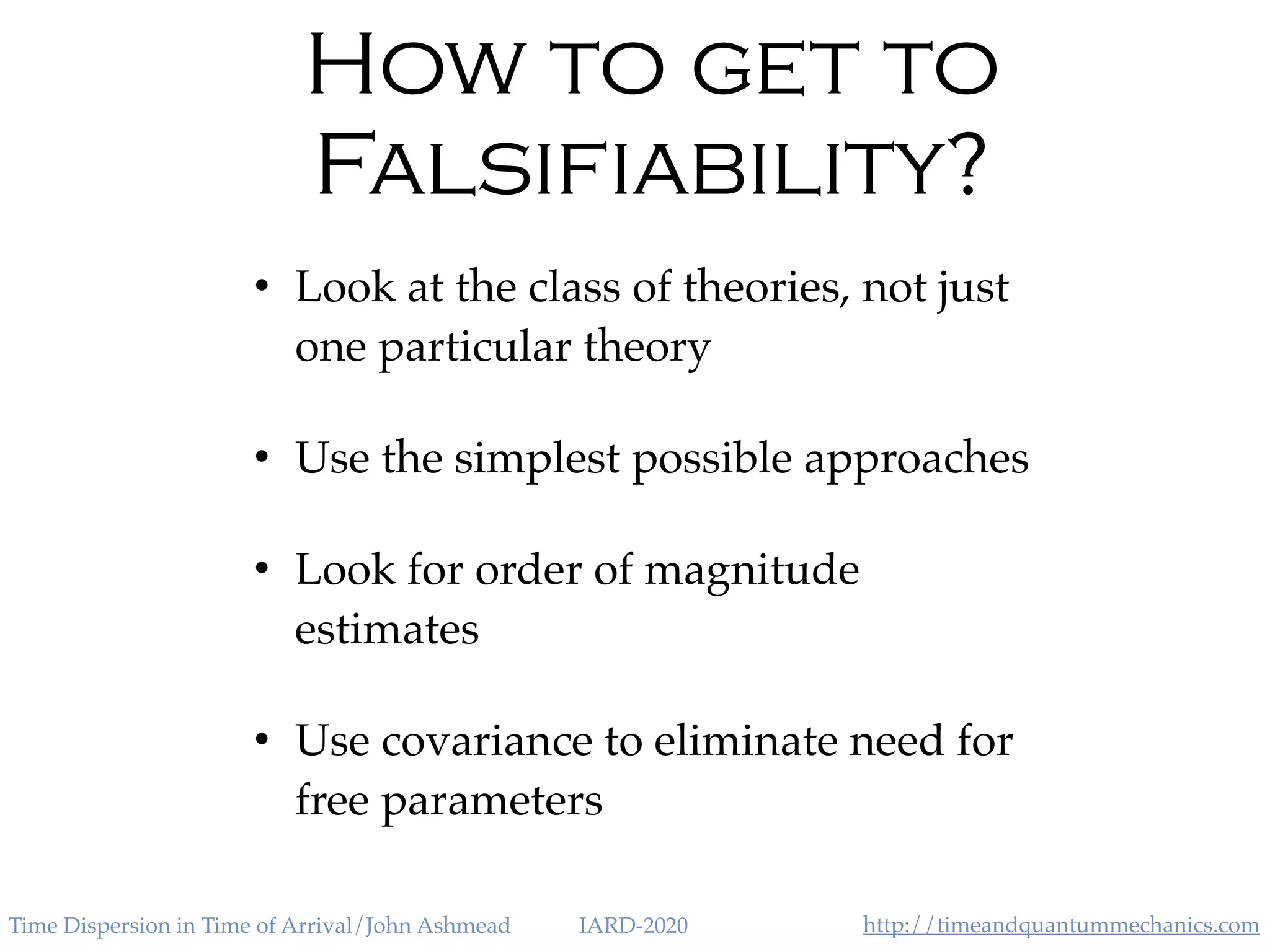 http://timeandquantummechanics.comTime Dispersion in Time of Arrival/John Ashmead IARD-2020
How to get to
Falsifiability?
• Look at the class of theories, not just
one particular theory
• Use the simplest possible approaches
• Look for order of magnitude
estimates
• Use covariance to eliminate need for
free parameters
 