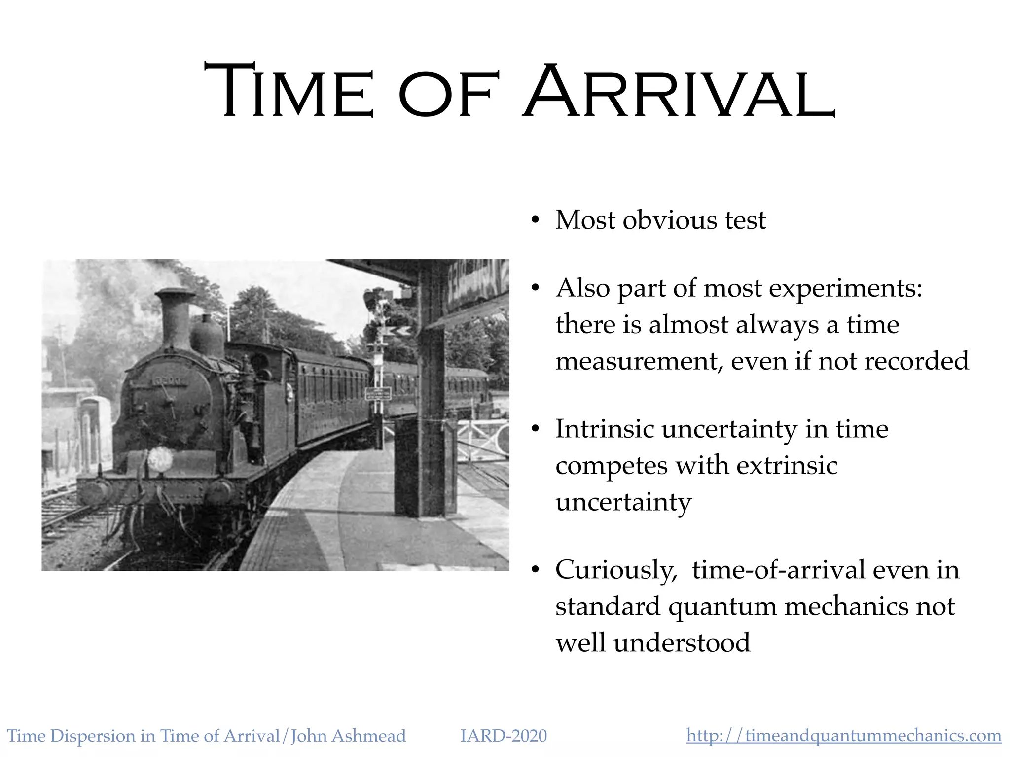 http://timeandquantummechanics.comTime Dispersion in Time of Arrival/John Ashmead IARD-2020
Time of Arrival
• Most obvious test
• Also part of most experiments:
there is almost always a time
measurement, even if not recorded
• Intrinsic uncertainty in time
competes with extrinsic
uncertainty
• Curiously, time-of-arrival even in
standard quantum mechanics not
well understood
 
