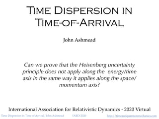 http://timeandquantummechanics.comTime Dispersion in Time of Arrival/John Ashmead IARD-2020
Time Dispersion in
Time-of-Arrival
John Ashmead
International Association for Relativistic Dynamics - 2020 Virtual
Can we prove that the Heisenberg uncertainty
principle does not apply along the energy/time
axis in the same way it applies along the space/
momentum axis?
 