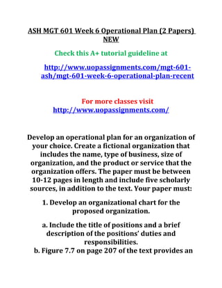 ASH MGT 601 Week 6 Operational Plan (2 Papers)
NEW
Check this A+ tutorial guideline at
http://www.uopassignments.com/mgt-601-
ash/mgt-601-week-6-operational-plan-recent
For more classes visit
http://www.uopassignments.com/
Develop an operational plan for an organization of
your choice. Create a fictional organization that
includes the name, type of business, size of
organization, and the product or service that the
organization offers. The paper must be between
10-12 pages in length and include five scholarly
sources, in addition to the text. Your paper must:
1. Develop an organizational chart for the
proposed organization.
a. Include the title of positions and a brief
description of the positions’ duties and
responsibilities.
b. Figure 7.7 on page 207 of the text provides an
 