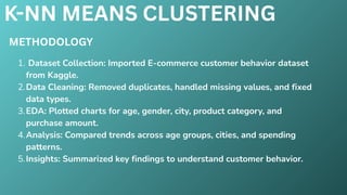 K-NN MEANS CLUSTERING
METHODOLOGY
1. Dataset Collection: Imported E-commerce customer behavior dataset
from Kaggle.
2.Data Cleaning: Removed duplicates, handled missing values, and fixed
data types.
3.EDA: Plotted charts for age, gender, city, product category, and
purchase amount.
4.Analysis: Compared trends across age groups, cities, and spending
patterns.
5.Insights: Summarized key findings to understand customer behavior.
 