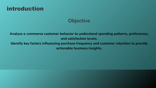 introduction
Objective
Analyze e-commerce customer behavior to understand spending patterns, preferences,
and satisfaction levels.
Identify key factors influencing purchase frequency and customer retention to provide
actionable business insights.
 