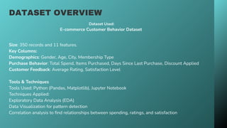 DATASET OVERVIEW
Size: 350 records and 11 features.
Key Columns:
Demographics: Gender, Age, City, Membership Type
Purchase Behavior: Total Spend, Items Purchased, Days Since Last Purchase, Discount Applied
Customer Feedback: Average Rating, Satisfaction Level
Tools & Techniques
Tools Used: Python (Pandas, Matplotlib), Jupyter Notebook
Techniques Applied:
Exploratory Data Analysis (EDA)
Data Visualization for pattern detection
Correlation analysis to find relationships between spending, ratings, and satisfaction
Dataset Used:
E-commerce Customer Behavior Dataset
 