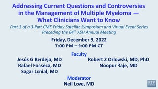 Addressing Current Questions and Controversies
in the Management of Multiple Myeloma —
What Clinicians Want to Know
Moderator
Neil Love, MD
Faculty
Friday, December 9, 2022
7:00 PM – 9:00 PM CT
Part 3 of a 3-Part CME Friday Satellite Symposium and Virtual Event Series
Preceding the 64th ASH Annual Meeting
Jesús G Berdeja, MD
Rafael Fonseca, MD
Sagar Lonial, MD
Robert Z Orlowski, MD, PhD
Noopur Raje, MD
 