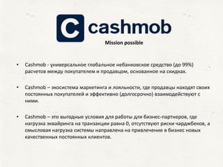 • Сashmob - универсальное глобальное небанковское средство (до 99%)
расчетов между покупателем и продавцом, основанное на скидках.
• Сashmob – экосистема маркетинга и лояльности, где продавцы находят своих
постоянных покупателей и эффективно (долгосрочно) взаимодействуют с
ними.
• Сashmob – это выгодные условия для работы для бизнес-партнеров, где
нагрузка эквайринга на транзакции равна 0, отсутствуют риски чарджбеков, а
смысловая нагрузка системы направлена на привлечение в бизнес новых
качественных постоянных клиентов.
Mission possible
 