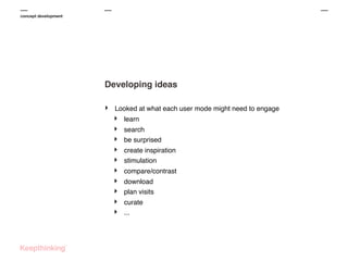 concept development

Developing ideas
‣

Looked at what each user mode might need to engage

‣
‣
‣
‣
‣
‣
‣
‣
‣
‣

learn
search
be surprised
create inspiration
stimulation
compare/contrast
download
plan visits
curate
...

 