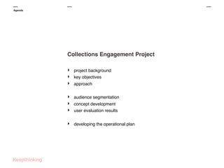 Agenda

Collections Engagement Project
‣
‣
‣

project background
key objectives

‣
‣
‣

audience segmentation

‣

developing the operational plan

approach

concept development
user evaluation results

 