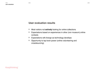 user evaluation

User evaluation results
‣
‣
‣
‣

Most visitors not actively looking for online collections
Expectations based on experiences in other (non museum) online
contexts
Expectations will change as technology develops
Opportunity to tap brain power (online volunteering and
crowdsourcing)

 