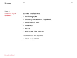 user evaluation

Stage 1
Get to the object:
Browsers

Essential functionalities

‣

Themed highlights

‣

Browse by collection area / department

‣

Interactive ﬂoor plans

‣

Timelines(s)

‣

Map(s)

‣

What is new in the collection

Functionalities not required

‣

Virtual (3D) Galleries

 