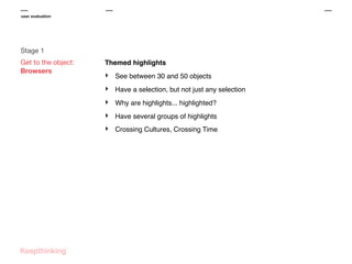 user evaluation

Stage 1
Get to the object:
Browsers

Themed highlights

‣

See between 30 and 50 objects

‣

Have a selection, but not just any selection

‣

Why are highlights... highlighted?

‣

Have several groups of highlights

‣

Crossing Cultures, Crossing Time

 