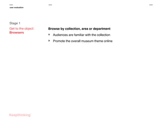 user evaluation

Stage 1
Get to the object:
Browsers

Browse by collection, area or department

‣

Audiences are familiar with the collection

‣

Promote the overall museum theme online

 