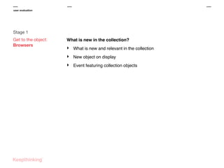 user evaluation

Stage 1
Get to the object:
Browsers

What is new in the collection?

‣

What is new and relevant in the collection

‣

New object on display

‣

Event featuring collection objects

 