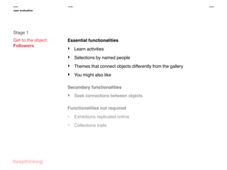 user evaluation

Stage 1
Get to the object:
Followers

Essential functionalities

‣

Learn activities

‣

Selections by named people

‣

Themes that connect objects differently from the gallery

‣

You might also like

Secondary functionalities

‣

Seek connections between objects

Functionalities not required

-

Exhibitions replicated online

-

Collections trails

 