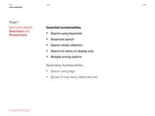 user evaluation

Stage 1
Get to the object:
Searchers and
Researchers

Essential functionalities

‣

Search using keywords

‣

Advanced search

‣

Search whole collection

‣

Search for items on display only

‣

Multiple sorting options

Secondary functionalities

‣

Search using tags

‣

Sense of how many others like this

 
