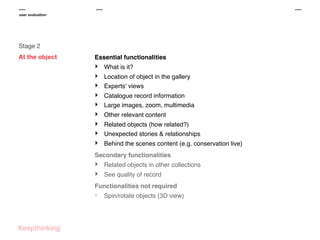 user evaluation

Stage 2
At the object

Essential functionalities

‣
‣
‣
‣
‣
‣
‣
‣
‣

What is it?
Location of object in the gallery
Experts' views
Catalogue record information
Large images, zoom, multimedia
Other relevant content
Related objects (how related?)
Unexpected stories & relationships
Behind the scenes content (e.g. conservation live)

Secondary functionalities

‣
‣

Related objects in other collections
See quality of record

Functionalities not required

-

Spin/rotate objects (3D view)

 