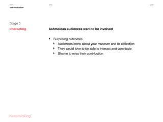 user evaluation

Stage 3
Interacting

Ashmolean audiences want to be involved

‣

Surprising outcomes
‣ Audiences know about your museum and its collection

‣
‣

They would love to be able to interact and contribute
Shame to miss their contribution

 