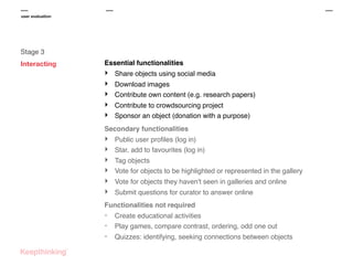 user evaluation

Stage 3
Interacting

Essential functionalities

‣
‣
‣
‣
‣

Share objects using social media
Download images
Contribute own content (e.g. research papers)
Contribute to crowdsourcing project
Sponsor an object (donation with a purpose)

Secondary functionalities

‣
‣
‣
‣
‣
‣

Public user proﬁles (log in)
Star, add to favourites (log in)
Tag objects
Vote for objects to be highlighted or represented in the gallery
Vote for objects they haven't seen in galleries and online
Submit questions for curator to answer online

Functionalities not required

-

Create educational activities
Play games, compare contrast, ordering, odd one out
Quizzes: identifying, seeking connections between objects

 