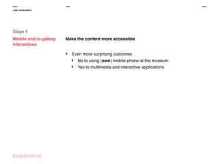 user evaluation

Stage 4
Mobile and in-gallery
interactives

Make the content more accessible

‣

Even more surprising outcomes

‣
‣

No to using (own) mobile phone at the museum
Yes to multimedia and interactive applications

 