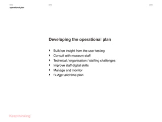 operational plan

Developing the operational plan
‣
‣
‣
‣
‣
‣

Build on insight from the user testing
Consult with museum staff
Technical / organisation / stafﬁng challenges
Improve staff digital skills
Manage and monitor
Budget and time plan

 