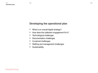 operational plan

Developing the operational plan
‣
‣
‣
‣
‣
‣
‣

What is an overall digital strategy?
How does the collection engagement ﬁt in?
Technological challenges
Documentation challenges
Curatorial challenges
Stafﬁng and management challenges
Sustainability

 