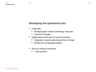 operational plan

Developing the operational plan
‣

5-year plan

‣
‣
‣

Digital culture at the core of museum activities
‣ Integrated, museum-wide programme of change

‣
‣

Strategic goals: content, technology, resources
Long-term changes

Divided into manageable projects

Plan as a delivery framework

‣

...with priorities

 