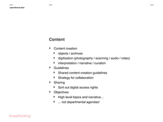 operational plan

Content
‣

Content creation

‣
‣
‣
‣
‣

‣

‣

objects / archives
digitisation (photography / scanning / audio / video)

Shared content creation guidelines

interpretation / narrative / curation
Guidelines
Strategy for collaboration
Sharing

‣
‣

Sort out digital access rights
Objectives

‣
‣

High level topics and narrative...
... not departmental agendas!

 