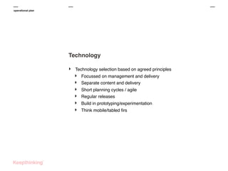 operational plan

Technology
‣

Technology selection based on agreed principles

‣
‣
‣
‣
‣
‣

Focussed on management and delivery
Separate content and delivery
Short planning cycles / agile
Regular releases
Build in prototyping/experimentation
Think mobile/tabled ﬁrs

 
