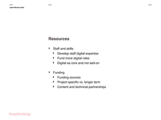 operational plan

Resources
‣

Staff and skills

‣
‣
‣
‣

Develop staff digital expertise
Fund more digital roles
Digital as core and not add-on

Funding

‣
‣
‣

Funding sources
Project speciﬁc vs. longer term
Content and technical partnerships

 