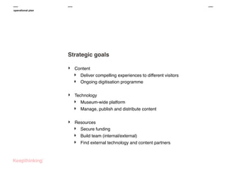 operational plan

Strategic goals
‣

Content

‣
‣
‣

Technology

‣
‣
‣

Deliver compelling experiences to different visitors
Ongoing digitisation programme

Museum-wide platform
Manage, publish and distribute content

Resources
‣ Secure funding

‣
‣

Build team (internal/external)
Find external technology and content partners

 