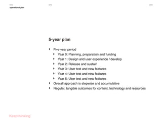 operational plan

5-year plan
‣

Five year period

‣
‣
‣
‣
‣
‣
‣
‣

Year 0: Planning, preparation and funding
Year 1: Design and user experience / develop
Year 2: Release and sustain
Year 3: User test and new features
Year 4: User test and new features

Year 5: User test and new features
Overall approach is stepwise and accumulative
Regular, tangible outcomes for content, technology and resources

 