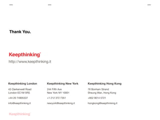 Thank You.

http://www.keepthinking.it

Keepthinking London

Keepthinking New York

Keepthinking Hong Kong

43 Clerkenwell Road
London EC1M 5RS

244 Fifth Ave
New York NY 10001

78 Bonham Strand
Sheung Wan, Hong Kong

+44 20 74905337

+1 212 372 7351

+852 9014 5721

info@keepthinking.it

newyork@keepthinking.it

hongkong@keepthinking.it

 