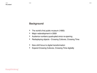 the project

Background
‣
‣
‣
‣

The world’s ﬁrst public museum (1683)
Major redevelopment in 2009

‣
‣

Now shift focus to digital transformation
Expand Crossing Cultures, Crossing Time digitally

Audience numbers quadrupled since re-opening
Redisplaying objects - Crossing Cultures, Crossing Time

 