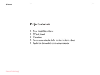 the project

Project rationale
‣
‣
‣
‣
‣

Over 1,000,000 objects
30% digitised
5% online
No common standards for content or technology
Audience demanded more online material

 