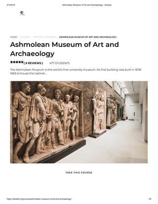 5/7/2019 Ashmolean Museum of Art and Archaeology - Edukite
https://edukite.org/course/ashmolean-museum-of-art-and-archaeology/ 1/8
HOME / COURSE / HISTORY & THE ARTS / ASHMOLEAN MUSEUM OF ART AND ARCHAEOLOGY
Ashmolean Museum of Art and
Archaeology
( 9 REVIEWS ) 477 STUDENTS
The Ashmolean Museum is the world’s rst university museum. Its rst building was built in 1678-
1683 to house the cabinet …

TAKE THIS COURSE
 