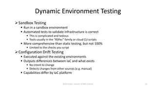 Dynamic Environment Testing
➢Sandbox Testing
▪ Run in a sandbox environment
▪ Automated tests to validate infrastructure is correct
▪ This is complicated and tedious
▪ Tools usually in the “RSPec” family or cloud CLI scripts
▪ More comprehensive than static testing, but not 100%
▪ Limited to the checks you script
➢Configuration Drift Testing
▪ Executed against the existing environments
▪ Outputs differences between IaC and what exists
▪ No intent to change
▪ Detects changes from other sources (e.g. manual)
▪ Capabilities differ by IaC platform
©2022 Derek C. Ashmore, All Rights Reserved 12
 