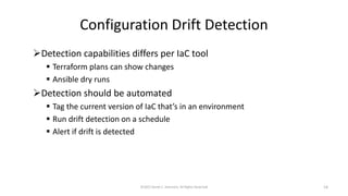 Configuration Drift Detection
➢Detection capabilities differs per IaC tool
▪ Terraform plans can show changes
▪ Ansible dry runs
➢Detection should be automated
▪ Tag the current version of IaC that’s in an environment
▪ Run drift detection on a schedule
▪ Alert if drift is detected
©2022 Derek C. Ashmore, All Rights Reserved 14
 