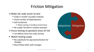 Friction Mitigation
➢Make IaC code easier to test
▪ Code in smaller reusable modules
▪ Small number of dependencies
▪ Self-contained
▪ Allows testing in Sandbox environment
▪ Re-usable Terraform module example
➢Focus testing on greatest areas of risk
▪ Let defects drive test code activity
▪ Watch testing scope
▪ No substitute for app teams/testers for
changes
▪ Must follow SDLC with changes
©2022 Derek C. Ashmore, All Rights Reserved 18
 
