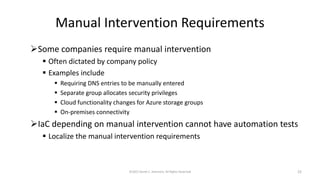 Manual Intervention Requirements
➢Some companies require manual intervention
▪ Often dictated by company policy
▪ Examples include
▪ Requiring DNS entries to be manually entered
▪ Separate group allocates security privileges
▪ Cloud functionality changes for Azure storage groups
▪ On-premises connectivity
➢IaC depending on manual intervention cannot have automation tests
▪ Localize the manual intervention requirements
©2022 Derek C. Ashmore, All Rights Reserved 22
 