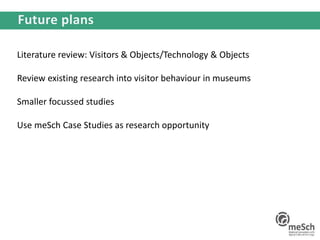 Literature review: Visitors & Objects/Technology & Objects
Review existing research into visitor behaviour in museums
Smaller focussed studies
Use meSch Case Studies as research opportunity
 