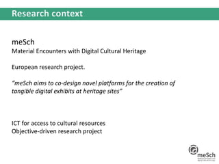 meSch
Material Encounters with Digital Cultural Heritage
European research project.
“meSch aims to co-design novel platforms for the creation of
tangible digital exhibits at heritage sites”
ICT for access to cultural resources
Objective-driven research project
 