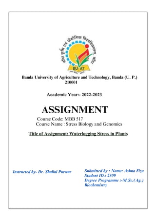 Academic Year:- 2022-2023
Banda University of Agriculture and Technology, Banda (U. P.)
ASSIGNMENT
Title of Assignment: Waterlogging Stress in Plants
Course Code: MBB 517
Course Name : Stress Biology and Genomics
Instructed by- Dr. Shalini Purwar
210001
Submitted by : Name: Ashna Fiza
Student ID.: 2309
Degree Programme :-M.Sc.(Ag.)
Biochemistry
 