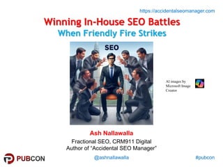 #pubcon
https://accidentalseomanager.com
@ashnallawalla
Winning In-House SEO Battles
When Friendly Fire Strikes
Ash Nallawalla
Fractional SEO, CRM911 Digital
Author of “Accidental SEO Manager”
AI images by
Microsoft Image
Creator
 