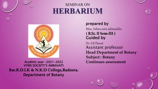SEMINAR ON
HERBARIUM
prepared by
Miss. Ashna nain salimuddin
( B.Sc. II Sem-III )
Guided by
Dr. S.B.Thorat
Assistant professor
Head Department of Botany
Subject : Botany
Continues assessment
Acadmic year -2021-2022
VYWS SOCIETY’S AMRAVATI
Bar.R.D.I.K & N.K.D College,Badnera.
Department of Botany
 