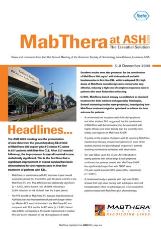 MabThera                                                                                   at ASH




                                                                                                                                         2009
                                                                                                     The Essential Solution

   News and comments from the 51st Annual Meeting of the American Society of Hematology, New Orleans, Louisiana, USA


                                                                                                          5–8 December 2009
                                                                        Excellent results were also presented for the combination
                                                                        of MabThera 500 mg/m2 with chlorambucil and with
                                                                        bendamustine in first-line CLL, while in relapsed CLL high
                                                                        doses of MabThera monotherapy were shown to be very
                                                                        effective, inducing a high rate of complete responses even in
                                                                        patients who were fludarabine refractory.

                                                                        In NHL, MabThera-based therapy is established as standard
                                                                        treatment for both indolent and aggressive histologies.
                                                                        Several interesting studies were presented, investigating how
                                                                        MabThera treatment might be optimised to achieve the best
                                                                        outcome for patients.

                                                                        •   A randomised trial in patients with follicular lymphoma
                                                                            and other indolent NHL suggested that the combination



Headlines...
                                                                            of MabThera with bendamustine may be associated with
                                                                            higher efficacy and lower toxicity than the currently more
                                                                            widely used regimen of MabThera-CHOP.

The ASH 2009 meeting saw the presentation                               •   A quality-of-life analysis of patients with FL receiving MabThera

of new data from the groundbreaking CLL8 trial                              maintenance therapy showed improvements in some of the

of MabThera 500 mg/m2 plus FC versus FC alone                               studied physical and psychological endpoints in patients
in 817 patients with first-line CLL. After 37.7 months’                     receiving maintenance compared with observation.
follow-up, the improvement in overall survival is now                   •   Ten-year follow-up of the GELA-LNH-98.5 study in
statistically significant. This is the first time that a                    elderly patients with diffuse large B-cell lymphoma
significant improvement in overall survival has been                        confirmed that patients treated with MabThera-CHOP
demonstrated for any regimen used in first-line                             live significantly longer than with CHOP alone
treatment of patients with CLL.                                             (10-year overall survival 43.5% versus 28%, respectively;
                                                                            p < 0.0001).
•	 MabThera, in combination with FC, improves 3-year overall
   survival by almost 5%, from 82.5% with FC alone to 87.2% in the      •   A randomised study in patients with high-risk DLBCL
   MabThera-FC arm. This difference was statistically significant           showed that high-dose therapy with autologous stem cell
   (p = 0.012), with a hazard ratio of 0.664 indicating a                   transplantation offers no advantage and is not needed for
   33.6% reduction in risk of death over the 3-year period.                 patients treated with MabThera plus chemotherapy.

•	 The PFS benefit for MabThera-FC that was first described at
   ASH last year also improved remarkably with longer follow-
   up. Median PFS was 51.8 months in the MabThera-FC arm
   compared with 32.8 months for FC alone (p < 0.001, hazard
   ratio 0.563), representing a 19-month improvement in median
   PFS and 43.7% reduction in risk of progression or death.



                                                   MabThera highlights from ASH2009 | page one
 