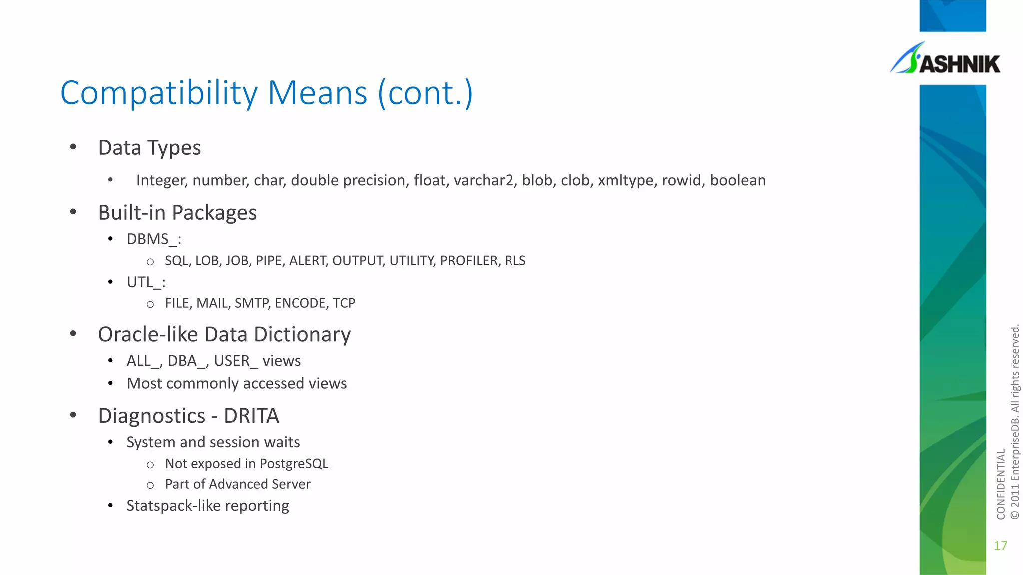 Compatibility Means (cont.)
• Data Types
•

Integer, number, char, double precision, float, varchar2, blob, clob, xmltype, rowid, boolean

• Built-in Packages
• DBMS_:
o SQL, LOB, JOB, PIPE, ALERT, OUTPUT, UTILITY, PROFILER, RLS

• UTL_:

• Oracle-like Data Dictionary
• ALL_, DBA_, USER_ views
• Most commonly accessed views

• Diagnostics - DRITA
• System and session waits
o Not exposed in PostgreSQL
o Part of Advanced Server

• Statspack-like reporting

CONFIDENTIAL
© 2011 EnterpriseDB. All rights reserved.

o FILE, MAIL, SMTP, ENCODE, TCP

17

 