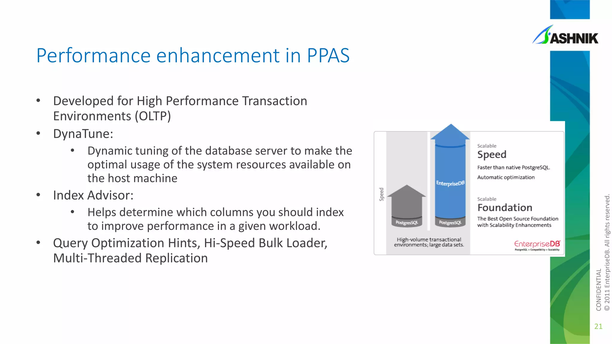 Performance enhancement in PPAS
• Developed for High Performance Transaction
Environments (OLTP)
• DynaTune:

• Index Advisor:
• Helps determine which columns you should index
to improve performance in a given workload.

• Query Optimization Hints, Hi-Speed Bulk Loader,
Multi-Threaded Replication

CONFIDENTIAL
© 2011 EnterpriseDB. All rights reserved.

• Dynamic tuning of the database server to make the
optimal usage of the system resources available on
the host machine

21

 
