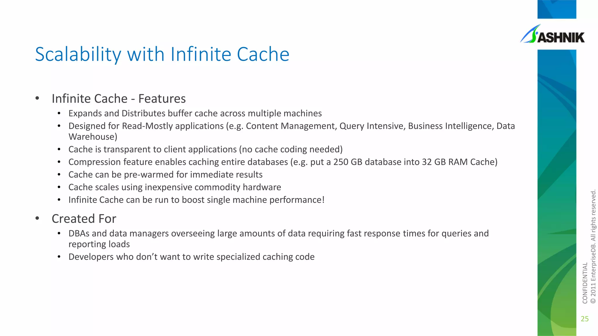 Scalability with Infinite Cache
• Expands and Distributes buffer cache across multiple machines
• Designed for Read-Mostly applications (e.g. Content Management, Query Intensive, Business Intelligence, Data
Warehouse)
• Cache is transparent to client applications (no cache coding needed)
• Compression feature enables caching entire databases (e.g. put a 250 GB database into 32 GB RAM Cache)
• Cache can be pre-warmed for immediate results
• Cache scales using inexpensive commodity hardware
• Infinite Cache can be run to boost single machine performance!

• Created For
• DBAs and data managers overseeing large amounts of data requiring fast response times for queries and
reporting loads
• Developers who don’t want to write specialized caching code

CONFIDENTIAL
© 2011 EnterpriseDB. All rights reserved.

• Infinite Cache - Features

25

 